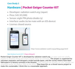 Case Study 2

        Hardware | Pocket Geiger Counter KIT
        •   Developer: radiation-watch.org (Japan)
        •   Price: $45 (¥3,500)
        •   Sensor: eight PIN photo diodes (γ)
        •   Interface: audio (to be mate with an iOS device)
        •   License: closed source




                                              http://www.radiation-watch.org/p/blog-page.html

        Open Hardware Summit 2011 | Shigeru Kobayashi

Pocket Geiger Counter KIT is developed by radiation-watch.org, an open and non-proﬁt
project to develop cheap and smart survey meter for everyone. The project is supported by
volunteer engineers and designers inside/outside Japan, and the survey meters have been
fabricated in a factory survived in the disaster. They released the product as a kit, people can
assemble easily, on August 10th at low price. They keep this as a closed source project to
make this sustainable. I think this is a reasonable approach.
 