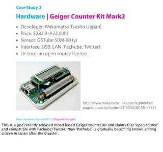 Case Study 2

        Hardware | Geiger Counter Kit Mark2
        •   Developer: Wakamatsu Tsusho (Japan)
        •   Price: $282.9 (¥22,000)
        •   Sensor: GSTube SBM-20 (γ)
        •   Interface: USB, LAN (Pachube, Twitter)
        •   License: an open source license




                                                        http://www.wakamatsu-net.com/cgibin/biz/
                                                        pageshousai.cgi?code=53150002&CATE=5315

        Open Hardware Summit 2011 | Shigeru Kobayashi

This is a just recently released mbed based Geiger counter kit and claims that ‘open source’
and compatible with Pachube/Twitter. Now ‘Pachube’ is gradually becoming known among
citizen in Japan after the disaster.
 