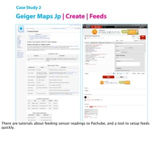 Case Study 2

        Geiger Maps Jp | Create | Feeds




        Open Hardware Summit 2011 | Shigeru Kobayashi

There are tutorials about feeding sensor readings to Pachube, and a tool to setup feeds
quickly.
 