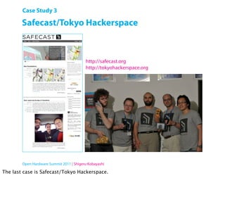 Case Study 3

        Safecast/Tokyo Hackerspace



                                          http://safecast.org
                                          http://tokyohackerspace.org




        Open Hardware Summit 2011 | Shigeru Kobayashi

The last case is Safecast/Tokyo Hackerspace.
 