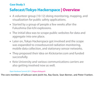 Case Study 3

        Safecast/Tokyo Hackerspace | Overview
        •   A volunteer group (10-12) doing monitoring, mapping, and
            visualization for public safety applications.
        •   Started by a group of people a few weeks after the
            Fukushima Dai-Ichi explosions.
        •   The initial idea was to scrape public websites for data and
            aggregate into one place.
        •   Later on, Tokyo Hackerspace got involved and the scope
            was expanded to crowdsourced radiation monitoring,
            mobile data collection, and stationary sensor networks.
        •   They proposed their idea on Kickstarter.com and funded
            successfully.
        •   Keio University and various communications carriers are
            also getting involved now as well.
        Open Hardware Summit 2011 | Shigeru Kobayashi

The core members of Safecast were Joichi Ito, Ray Ozzie, Sean Bonner, and Pieter Franken.
 