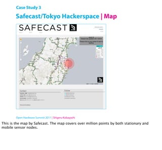 Case Study 3

        Safecast/Tokyo Hackerspace | Map




        Open Hardware Summit 2011 | Shigeru Kobayashi

This is the map by Safecast. The map covers over million points by both stationary and
mobile sensor nodes.
 