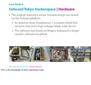 Case Study 3

        Safecast/Tokyo Hackerspace | Hardware
        •   The original stationary sensor network design was based
            on the Arduino platform.
            •   An Arduino clone (Freakduino) + a custom shield (the
                network chip and a high voltage Geiger tube driver).
            •   The software was based on Shigeru Kobayashi's Geiger
                counter software on github.




        Open Hardware Summit 2011 | Shigeru Kobayashi

This is the prototype of their stationary node.
 