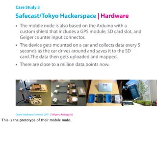 Case Study 3

        Safecast/Tokyo Hackerspace | Hardware
        •   The mobile node is also based on the Arduino with a
            custom shield that includes a GPS module, SD card slot, and
            Geiger counter input connector.
        •   The device gets mounted on a car and collects data every 5
            seconds as the car drives around and saves it to the SD
            card. The data then gets uploaded and mapped.
        •   There are close to a million data points now.




        Open Hardware Summit 2011 | Shigeru Kobayashi

This is the prototype of their mobile node.
 