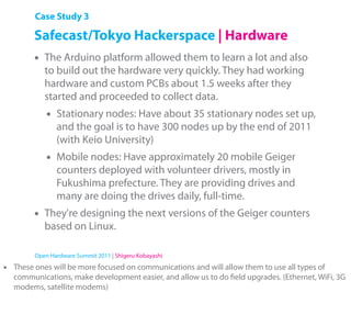 Case Study 3

         Safecast/Tokyo Hackerspace | Hardware
         •   The Arduino platform allowed them to learn a lot and also
             to build out the hardware very quickly. They had working
             hardware and custom PCBs about 1.5 weeks after they
             started and proceeded to collect data.
             •   Stationary nodes: Have about 35 stationary nodes set up,
                 and the goal is to have 300 nodes up by the end of 2011
                 (with Keio University)
             •   Mobile nodes: Have approximately 20 mobile Geiger
                 counters deployed with volunteer drivers, mostly in
                 Fukushima prefecture. They are providing drives and
                 many are doing the drives daily, full-time.
         •   They're designing the next versions of the Geiger counters
             based on Linux.

         Open Hardware Summit 2011 | Shigeru Kobayashi

•   These ones will be more focused on communications and will allow them to use all types of
    communications, make development easier, and allow us to do ﬁeld upgrades. (Ethernet, WiFi, 3G
    modems, satellite modems)
 