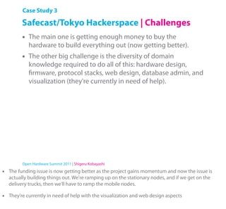 Case Study 3

          Safecast/Tokyo Hackerspace | Challenges
          •   The main one is getting enough money to buy the
              hardware to build everything out (now getting better).
          •   The other big challenge is the diversity of domain
              knowledge required to do all of this: hardware design,
              ﬁrmware, protocol stacks, web design, database admin, and
              visualization (they're currently in need of help).




          Open Hardware Summit 2011 | Shigeru Kobayashi

•   The funding issue is now getting better as the project gains momentum and now the issue is
    actually building things out. We're ramping up on the stationary nodes, and if we get on the
    delivery trucks, then we'll have to ramp the mobile nodes.

•   They're currently in need of help with the visualization and web design aspects
 
