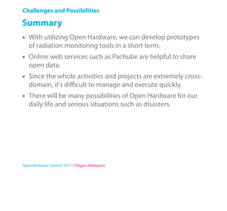 Challenges and Possibilities

Summary
•   With utilizing Open Hardware, we can develop prototypes
    of radiation monitoring tools in a short term.
•   Online web services such as Pachube are helpful to share
    open data.
•   Since the whole activities and projects are extremely cross-
    domain, it's diﬃcult to manage and execute quickly.
•   There will be many possibilities of Open Hardware for our
    daily life and serious situations such as disasters.




Open Hardware Summit 2011 | Shigeru Kobayashi
 