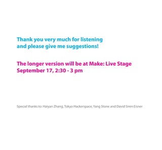 Thank you very much for listening
and please give me suggestions!


The longer version will be at Make: Live Stage
September 17, 2:30 - 3 pm




Special thanks to: Haiyan Zhang, Tokyo Hackerspace, Yang Stone and David Siren Eisner
 