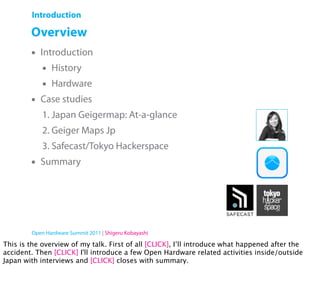 Introduction

        Overview
        •   Introduction
            •   History
            •   Hardware
        •   Case studies
            1. Japan Geigermap: At-a-glance
            2. Geiger Maps Jp
            3. Safecast/Tokyo Hackerspace
        •   Summary




        Open Hardware Summit 2011 | Shigeru Kobayashi

This is the overview of my talk. First of all [CLICK], I’ll introduce what happened after the
accident. Then [CLICK] I'll introduce a few Open Hardware related activities inside/outside
Japan with interviews and [CLICK] closes with summary.
 