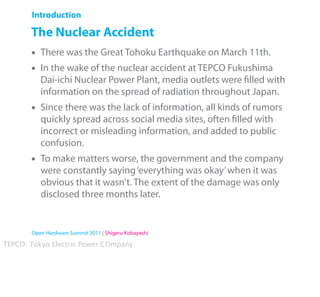 Introduction

       The Nuclear Accident
       •   There was the Great Tohoku Earthquake on March 11th.
       •   In the wake of the nuclear accident at TEPCO Fukushima
           Dai-ichi Nuclear Power Plant, media outlets were ﬁlled with
           information on the spread of radiation throughout Japan.
       •   Since there was the lack of information, all kinds of rumors
           quickly spread across social media sites, often ﬁlled with
           incorrect or misleading information, and added to public
           confusion.
       •   To make matters worse, the government and the company
           were constantly saying ‘everything was okay’ when it was
           obvious that it wasn't. The extent of the damage was only
           disclosed three months later.


       Open Hardware Summit 2011 | Shigeru Kobayashi

TEPCO: Tokyo Electric Power COmpany
 