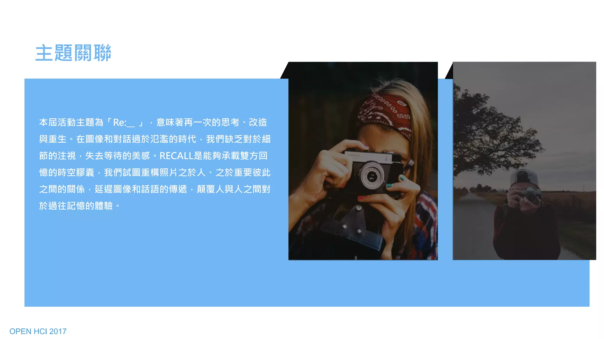 主題關聯
本屆活動主題為「Re:__ 」，意味著再一次的思考、改造
與重生。在圖像和對話過於氾濫的時代，我們缺乏對於細
節的注視，失去等待的美感。RECALL是能夠承載雙方回
憶的時空膠囊，我們試圖重構照片之於人、之於重要彼此
之間的關係，延遲圖像和話語的傳遞，顛覆人與人之間對
於過往記憶的體驗。
OPEN HCI 2017
 