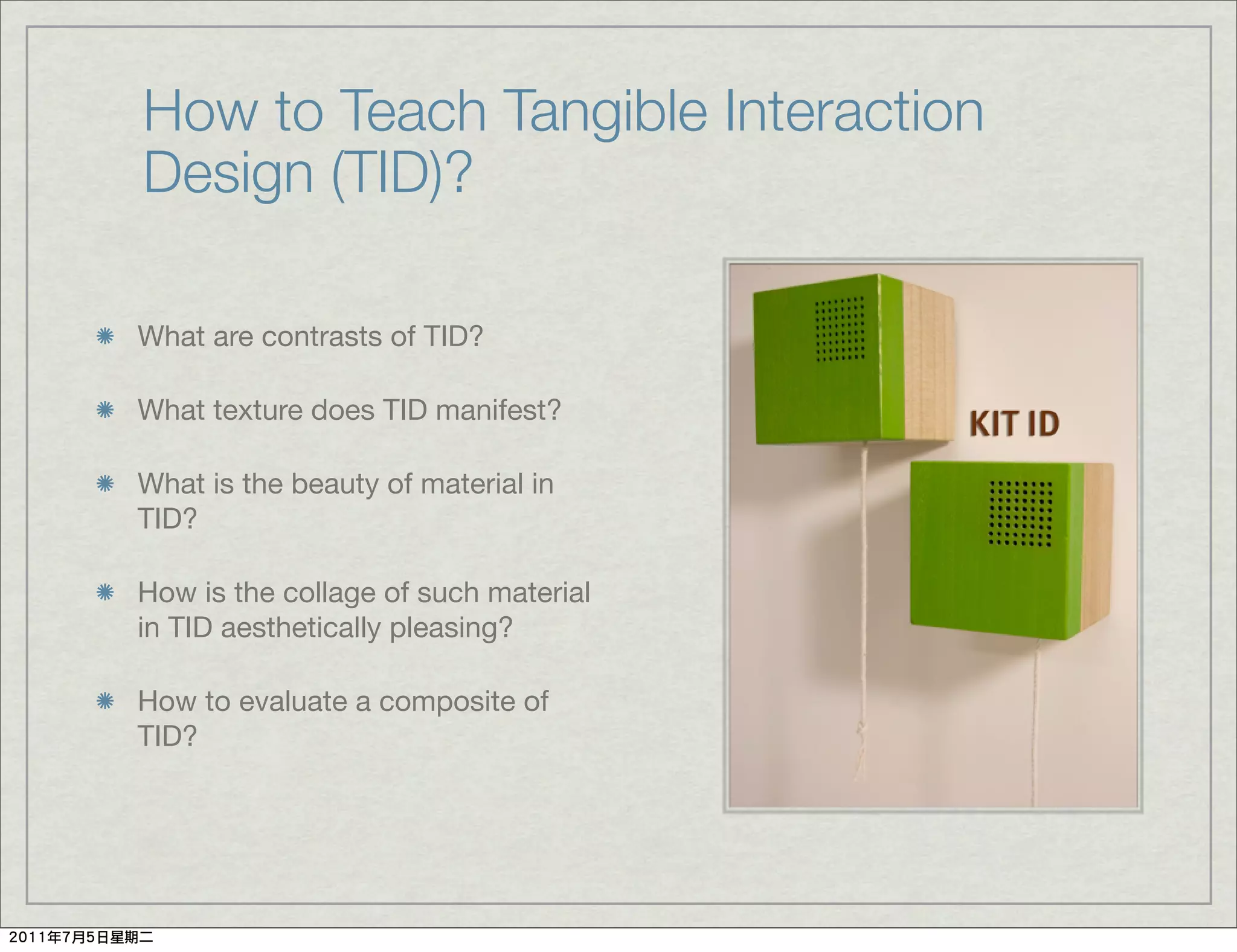 How to Teach Tangible Interaction
Design (TID)?

What are contrasts of TID?

What texture does TID manifest?

What is the beauty of material in
TID?

How is the collage of such material
in TID aesthetically pleasing?

How to evaluate a composite of
TID?
 