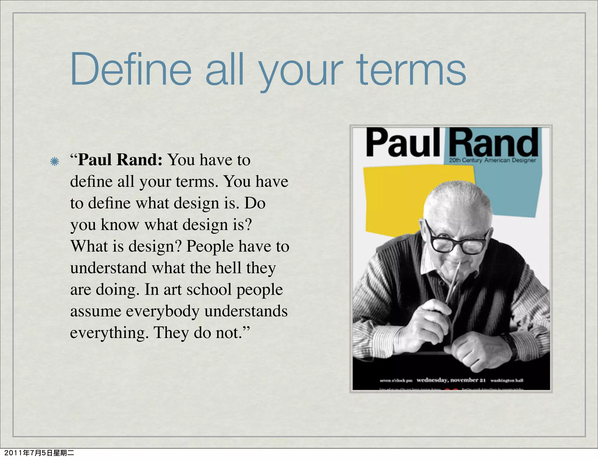 Deﬁne all your terms
“Paul Rand: You have to
deﬁne all your terms. You have
to deﬁne what design is. Do
you know what design is?
What is design? People have to
understand what the hell they
are doing. In art school people
assume everybody understands
everything. They do not.”
 