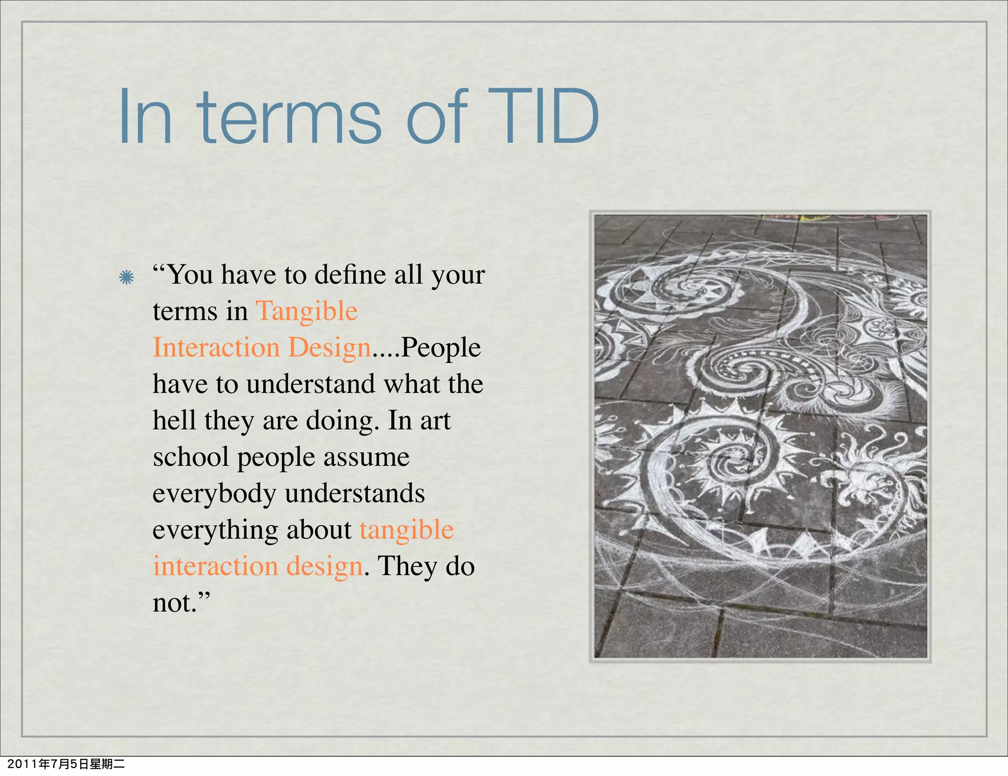 In terms of TID
 “You have to deﬁne all your
 terms in Tangible
 Interaction Design....People
 have to understand what the
 hell they are doing. In art
 school people assume
 everybody understands
 everything about tangible
 interaction design. They do
 not.”
 