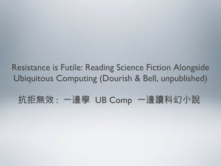 Resistance is Futile: Reading Science Fiction Alongside
Ubiquitous Computing (Dourish & Bell, unpublished)
抗拒無效 : 一邊學 UB Comp 一邊讀科幻小說
 