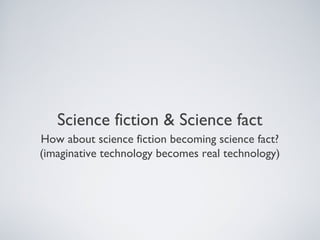 Science fiction & Science fact
How about science fiction becoming science fact?
(imaginative technology becomes real technology)
 