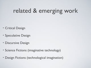 related & emerging work
• Critical Design
• Speculative Design
• Discursive Design
• Science Fictions (imaginative technology)
• Design Fictions (technological imagination)
 