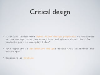Critical design
• “Critical Design uses speculative design proposals to challenge
narrow assumptions, preconceptions and givens about the role
products play in everyday life.”
• “Its opposite is affirmative design: design that reinforces the
status quo.”
• Designers as Critics
 
