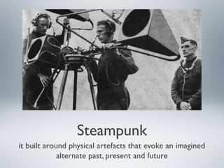 Steampunk
it built around physical artefacts that evoke an imagined
alternate past, present and future
 