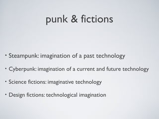 punk & fictions
• Steampunk: imagination of a past technology
• Cyberpunk: imagination of a current and future technology
• Science fictions: imaginative technology
• Design fictions: technological imagination
 