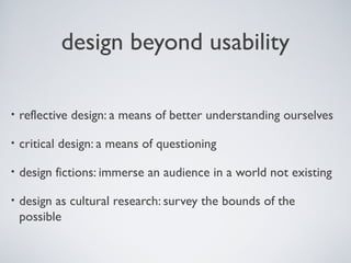 design beyond usability
• reflective design: a means of better understanding ourselves
• critical design: a means of questioning
• design fictions: immerse an audience in a world not existing
• design as cultural research: survey the bounds of the
possible
 