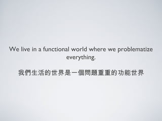 We live in a functional world where we problematize
everything.
我們生活的世界是一個問題重重的功能世界
 