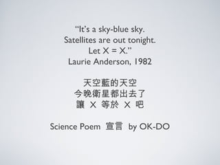 “It’s a sky-blue sky.
Satellites are out tonight.
Let X = X.”
Laurie Anderson, 1982
天空藍的天空
今晚衛星都出去了
讓 X 等於 X 吧
Science Poem 宣言 by OK-DO
 