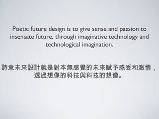 Poetic future design is to give sense and passion to
insensate future, through imaginative technology and
technological imagination.
詩意未來設計就是對本無感覺的未來賦予感受和激情，
透過想像的科技與科技的想像。
 