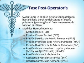 Swan Ganz:  Es el paso de una sonda delgada  hasta el lado derecho del corazón (arteria pulmonar) para vigilar el flujo sanguíneo y la función cardíaca. Medidas Hemodinamicas: Gasto Cardiaco (CO) Presion Venosa Central (CVP)  Presión Sistólica de Arteria Pulmonar (PAS) Presión Promedio de la Arteria Pulmonar (MAP) Presión Diastólica de la Arteria Pulmonar (PAD) Presión de enclavamiento capilar pulmonar (Artery Wedge Pressure) (PCWP) Presión de la aurícula derecha Resistencia Vascular Sistemica (SVR) Resistencia Vascular Pulmonar (PVR) 
