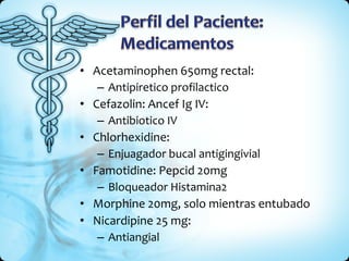 Acetaminophen 650mg rectal: Antipiretico profilactico Cefazolin: Ancef Ig IV: Antibiotico IV Chlorhexidine:  Enjuagador bucal antigingivial Famotidine: Pepcid 20mg Bloqueador Histamina2 Morphine 20mg, solo mientras entubado Nicardipine 25 mg: Antiangial 
