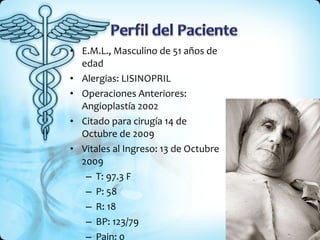 E.M.L., Masculino de 51 años de edad Alergias: LISINOPRIL Operaciones Anteriores: Angioplastía 2002 Citado para cirugía 14 de Octubre de 2009 Vitales al Ingreso: 13 de Octubre 2009 T: 97.3 F P: 58 R: 18 BP: 123/79 Pain: 0 