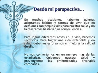 En muchas ocasiones, habemos quienes adaptamos habitos y formas de vivir que en ocasiones son perjudiciales para nuestra salud y no lo realizamos hasta ver las consecuencias.  Para lograr diferentes cosas en la vida, hacemos sacrificios. Para lograr una vida extendida y en salud, debemos esforzarnos en mejorar la calidad de ella. No nos convertamos en un numero mas de las estadisticas. Cuidemos nuestra salud y prevengamos las enfermedades arteriales coronarias. 