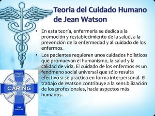 En esta teoría, enfermería se dedica a la promoción y restablecimiento de la salud, a la prevención de la enfermedad y al cuidado de los enfermos.  Los pacientes requieren unos cuidados holísticos que promuevan el humanismo, la salud y la calidad de vida. El cuidado de los enfermos es un fenómeno social universal que sólo resulta efectivo si se practica en forma interpersonal. El trabajo de Watson contribuye a la sensibilización de los profesionales, hacia aspectos más humanos.  