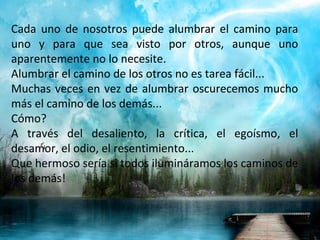 Cada uno de nosotros puede alumbrar el camino para uno y para que sea visto por otros, aunque uno aparentemente no lo necesite. Alumbrar el camino de los otros no es tarea fácil... Muchas veces en vez de alumbrar oscurecemos mucho más el camino de los demás... Cómo? A través del desaliento, la crítica, el egoísmo, el desamor, el odio, el resentimiento... Que hermoso sería si todos ilumináramos los caminos de los demás! 
