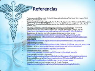 “ Laboratory and Diagnostic Test with Nursing Implications” , Le Fever Kee, Joyce, Sixth Edition, Prentice Hall, 2009 “ Lippincott’s Nursing Drug Guide”  , Karch, Amy M., Lippincotts Williams and Wilkins, 2005 “ Stedman’s Concise Medical Dictionary for the Health Professions” , Dirckx, John, Third Edition, 1997 “ Nursing Care of the Patient Undergoing Coronary Artery Grafting” , Journal of Cardiovascular Nursing, March/April 2006, Volume 21 Number 2, Pages 109-117,  http://www.nursingcenter.com/Library/JournalArticle.asp?Article_ID =638956 Estadisticas de Muertes por Enfermedades del Corazon en Puerto  Rico http://www.tendenciaspr.com/Salud/cardiovascular/muertes_del_corazon_ev.htm Graft Configurations   http://asianannals.ctsnetjournals.org/cgi/content/full/17/2/143/T1 LIMA TO LAD   http://www.dcmsonline.org/jax-medicine/2001journals/Oct2001/cadsurgery.htm Obtuse marginal artery  http://www.medcyclopaedia.com/library/topics/volume_ii/o/obtuse_marginal_artery.aspx Coronary Arteries   http://www.cheneycardioinstitute.org/1181122919608.html Dislipidemia   http://es.wikipedia.org/wiki/Dislipidemia Enfermedad Arterial Coronaria  http://www.texasheartinstitute.org/HIC/Topics_Esp/Cond/cad_span.cfm Enfermedades Arteriales Coronarias  http://www.geosalud.com/Enfermedades%20Cardiovasculares/arteriascoronarias.htm Enfermedad Coronaria   http://www.medtronic.com/ES/patients/CAD/intro.html CABG  http://en.wikipedia.org/wiki/Coronary_artery_bypass_surgery Cuidado Preoperatorio y Postopertorio de Cirugia Cardiaca  http://www.eccpn.aibarra.org/temario/seccion4/capitulo59/capitulo59.htm 