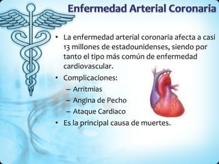 La enfermedad arterial coronaria afecta a casi 13 millones de estadounidenses, siendo por tanto el tipo más común de enfermedad cardiovascular. Complicaciones: Arritmias Angina de Pecho Ataque Cardiaco Es la principal causa de muertes. 