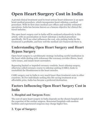 Open Heart Surgery Cost in India
A pivotal clinical treatment used to treat serious heart sicknesses is an open
heart medical procedure, which incorporates heart sidestep a medical
procedure. With its first-class medical care offices and sensibly estimated
operations, India has become known as a famous objective for clinical the
travel industry.
The open heart surgery cost in India will be analyzed exhaustively in this
article, with an accentuation on heart sidesteps a medical procedure
specifically. We’ll see what influences the cost, why picking India for the
treatment is profitable, and how well the medical care framework there is.
Understanding Open Heart Surgery and Heart
Bypass Surgery
Open heart surgery is a problematic strategy including careful meditation in
the heart while dealing with sicknesses like coronary corridor illness, heart
valve issues, and innate heart surrenders.
Bypassing limited or impeded coronary conduits, heart sidestep surgery,
otherwise called coronary course to sidestep uniting (CABG), looks to
reestablish the bloodstream to the heart muscles.
CABG surgery cost in India is very much lower than treatment costs in other
countries. So For individuals seeking this life-saving treatment at an
affordable price, India has become a preferred destination.
Factors Influencing Open Heart Surgery Cost in
India
1. Hospital and Surgeon Fees:
The cost of open heart surgery in India depends on the chosen hospital and
the expertise of the cardiac surgeon. Renowned hospitals with modern
facilities and experienced surgeons may charge higher fees.
2. Type of Surgery:
 