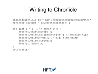 Writing to Chronicle
IndexedChronicle ic = new IndexedChronicle(basePath);
Appender excerpt = ic.createAppender();
for (int i = 1; i <= runs; i++) {
excerpt.startExcerpt();
excerpt.writeUnsignedByte('M'); // message type
excerpt.writeLong(i); // e.g. time stamp
excerpt.writeDouble(i);
excerpt.finish();
}
ic.close();
 