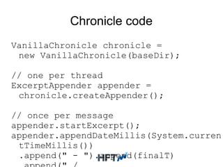 Chronicle code
VanillaChronicle chronicle =
new VanillaChronicle(baseDir);
// one per thread
ExcerptAppender appender =
chronicle.createAppender();
// once per message
appender.startExcerpt();
appender.appendDateMillis(System.curren
tTimeMillis())
.append(" - ").append(finalT)
 