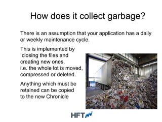 How does it collect garbage?
There is an assumption that your application has a daily
or weekly maintenance cycle.
This is implemented by
closing the files and
creating new ones.
i.e. the whole lot is moved,
compressed or deleted.
Anything which must be
retained can be copied
to the new Chronicle
 