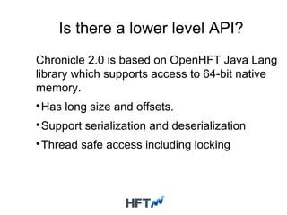Is there a lower level API?
Chronicle 2.0 is based on OpenHFT Java Lang
library which supports access to 64-bit native
memory.

Has long size and offsets.

Support serialization and deserialization

Thread safe access including locking
 