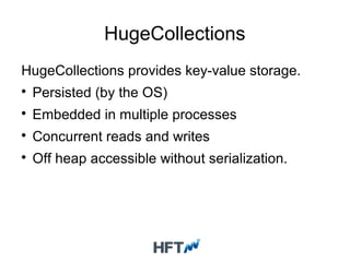 HugeCollections
HugeCollections provides key-value storage.

Persisted (by the OS)

Embedded in multiple processes

Concurrent reads and writes

Off heap accessible without serialization.
 