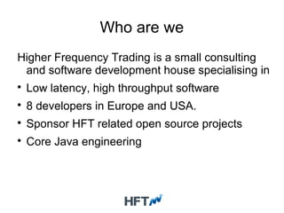 Who are we
Higher Frequency Trading is a small consulting
and software development house specialising in

Low latency, high throughput software

8 developers in Europe and USA.

Sponsor HFT related open source projects

Core Java engineering
 