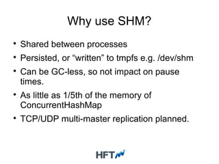 Why use SHM?

Shared between processes

Persisted, or “written” to tmpfs e.g. /dev/shm

Can be GC-less, so not impact on pause
times.

As little as 1/5th of the memory of
ConcurrentHashMap

TCP/UDP multi-master replication planned.
 