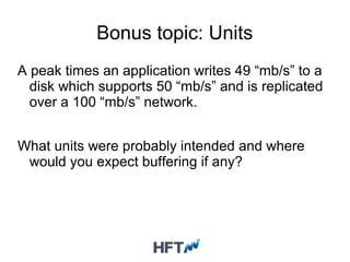 Bonus topic: Units
A peak times an application writes 49 “mb/s” to a
disk which supports 50 “mb/s” and is replicated
over a 100 “mb/s” network.
What units were probably intended and where
would you expect buffering if any?
 