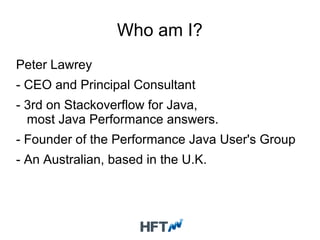 Who am I?
Peter Lawrey
- CEO and Principal Consultant
- 3rd on Stackoverflow for Java,
most Java Performance answers.
- Founder of the Performance Java User's Group
- An Australian, based in the U.K.
 