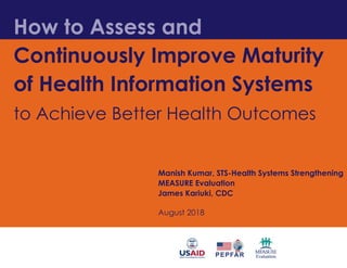 How to Assess and
Continuously Improve Maturity
of Health Information Systems
to Achieve Better Health Outcomes
Manish Kumar, STS-Health Systems Strengthening
MEASURE Evaluation
James Kariuki, CDC
August 2018
 