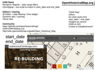 OSM Stack 
Renderd / Mapnik – date range filters 
Osm2pgsql – lua script to import in start_date and end_date 
Edition / viewing 
ID Editor – date filtering / time widget 
Dynamic tiles / caching. 
Vector tiles 
Community 
https://github.com/openhistoricalmap/ 
OSM OHM Mailing List 
http://wiki.openstreetmap.org/wiki/Open_Historical_Map 
leleaaththeerrwwoooodd.h.heerrookkuuaapppp.c.coomm// 
OOppeennHHiissttoorriiccaallMMaapp..oorrgg 
“OSM Way” 
Adhoc 
Do what works first 
start_date / end_date 
Imagery as source 
OSM vs GIS 
Crowd vs Establishment? 
start_date 
end_date 
