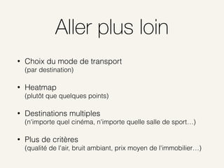 Aller plus loin
• Choix du mode de transport 
(par destination)
• Heatmap 
(plutôt que quelques points)
• Destinations multiples 
(n'importe quel cinéma, n'importe quelle salle de sport…)
• Plus de critères 
(qualité de l'air, bruit ambiant, prix moyen de l'immobilier…)
 