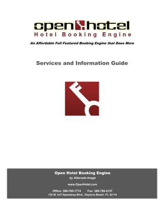 An Affordable Full Featured Booking Engine that Does More




   Services and Information Guide




                 Open Hotel Booking Engine
                            by Alternate Image

                           www.OpenHotel.com

                Office: 386-760-1774      Fax: 386-760-5157
            132 W. Int’l Speedway Blvd., Daytona Beach, FL 32114
132 W. Int’l Speedway Blvd., Daytona Beach, FL | 386-760-1774 | OpenHotel.com
 